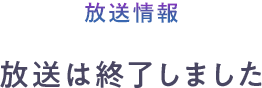 放送情報　放送は終了しました